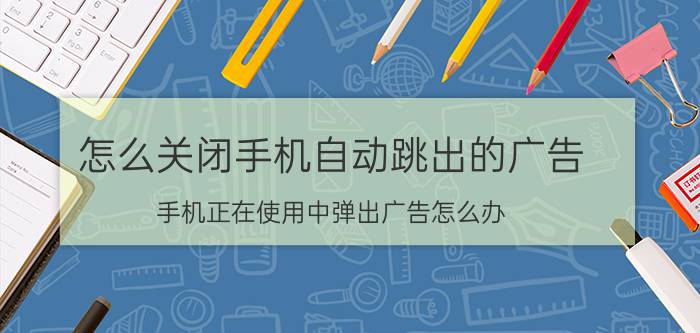 怎么关闭手机自动跳出的广告 手机正在使用中弹出广告怎么办？